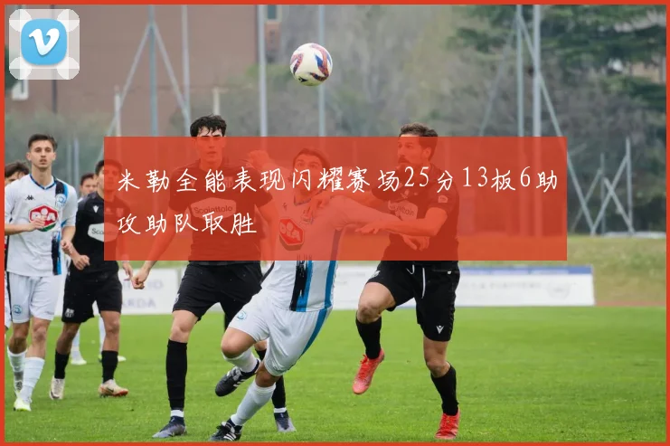 米勒全能表现闪耀赛场25分13板6助攻助队取胜