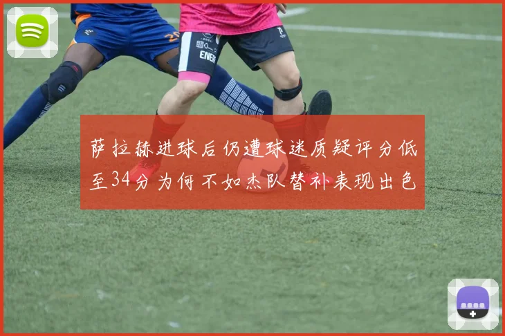 萨拉赫进球后仍遭球迷质疑评分低至34分为何不如杰队替补表现出色