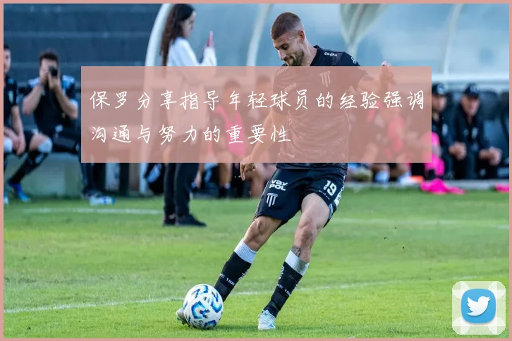 保罗分享指导年轻球员的经验强调沟通与努力的重要性
