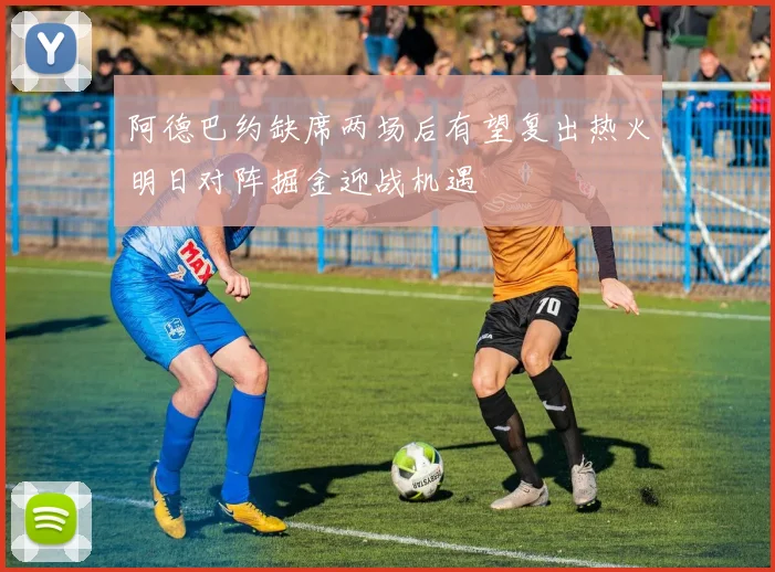阿德巴约缺席两场后有望复出热火明日对阵掘金迎战机遇