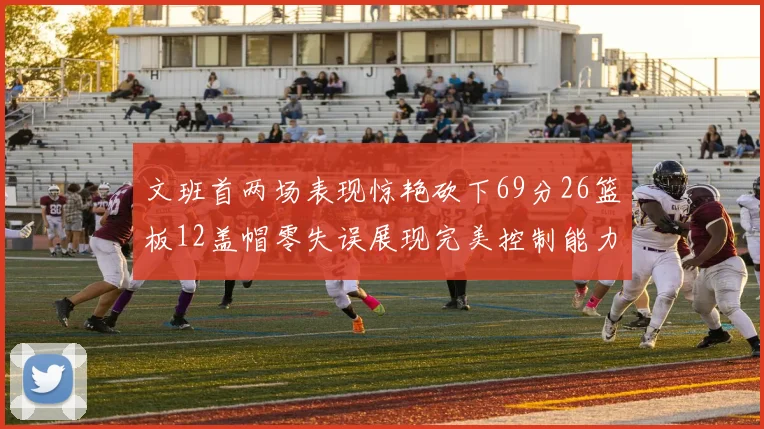文班首两场表现惊艳砍下69分26篮板12盖帽零失误展现完美控制能力