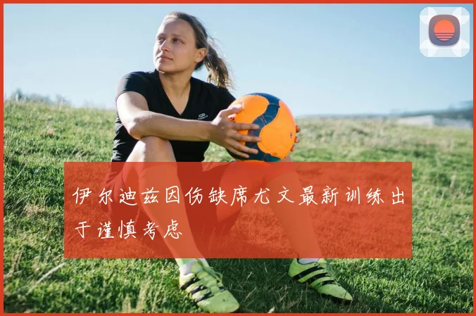 伊尔迪兹因伤缺席尤文最新训练出于谨慎考虑