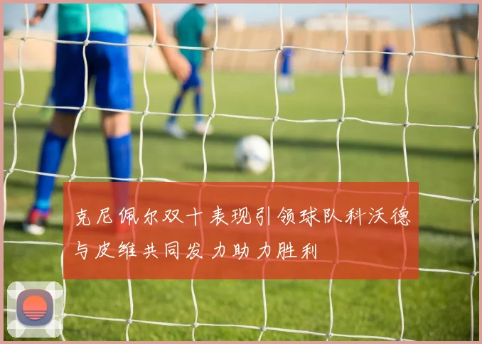 克尼佩尔双十表现引领球队科沃德与皮维共同发力助力胜利