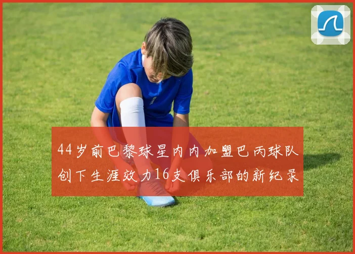 44岁前巴黎球星内内加盟巴丙球队创下生涯效力16支俱乐部的新纪录