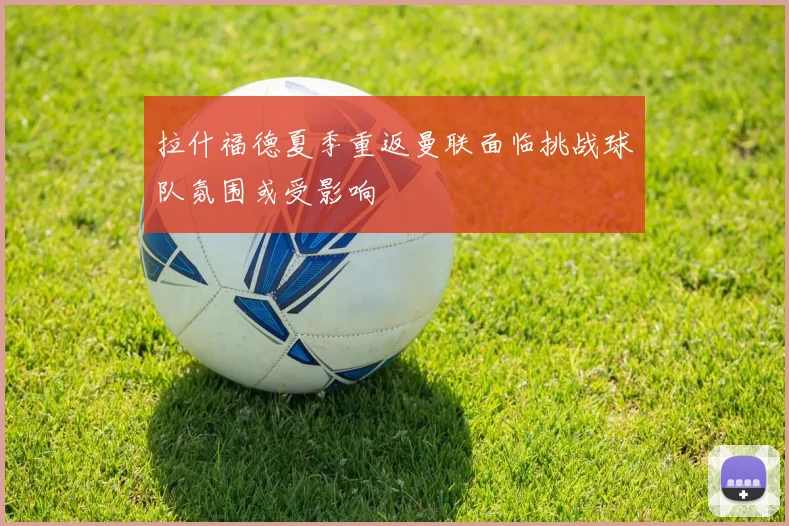 拉什福德夏季重返曼联面临挑战球队氛围或受影响