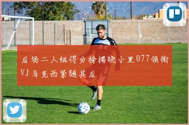 后场二人组得分榜揭晓小里077领衔VJ马克西紧随其后