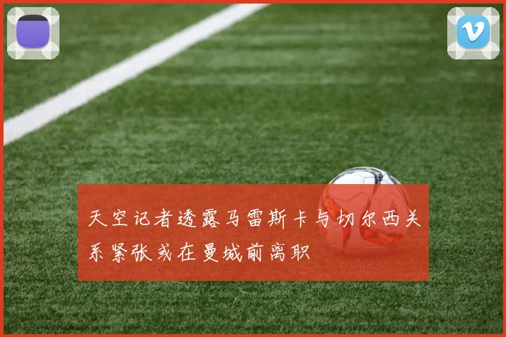 天空记者透露马雷斯卡与切尔西关系紧张或在曼城前离职