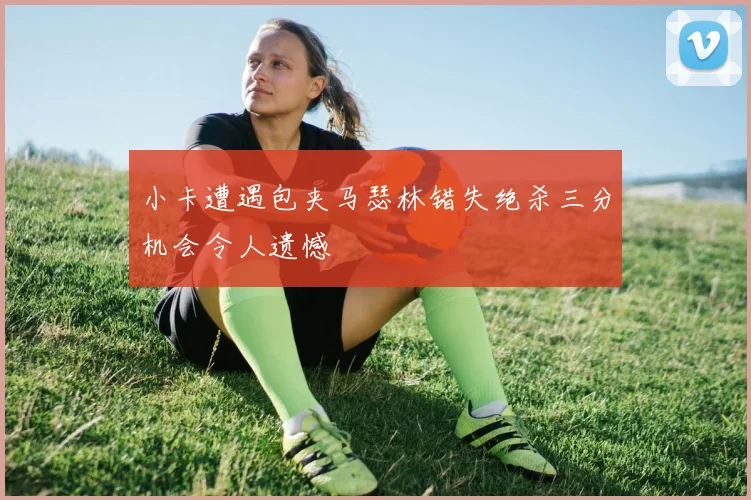 小卡遭遇包夹马瑟林错失绝杀三分机会令人遗憾