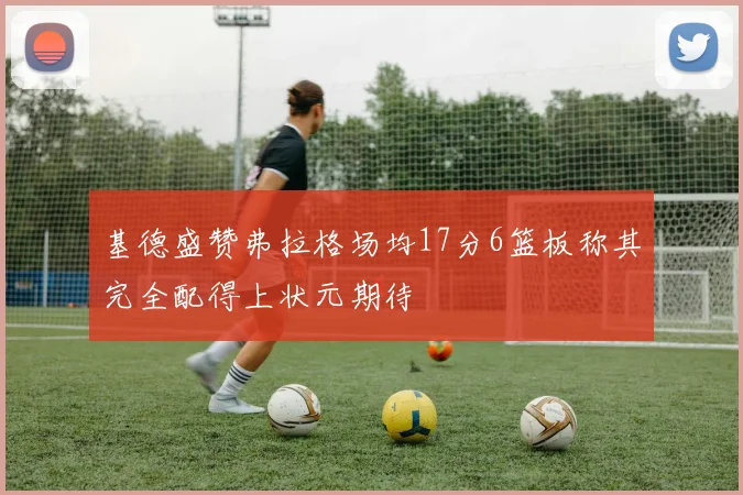 基德盛赞弗拉格场均17分6篮板称其完全配得上状元期待