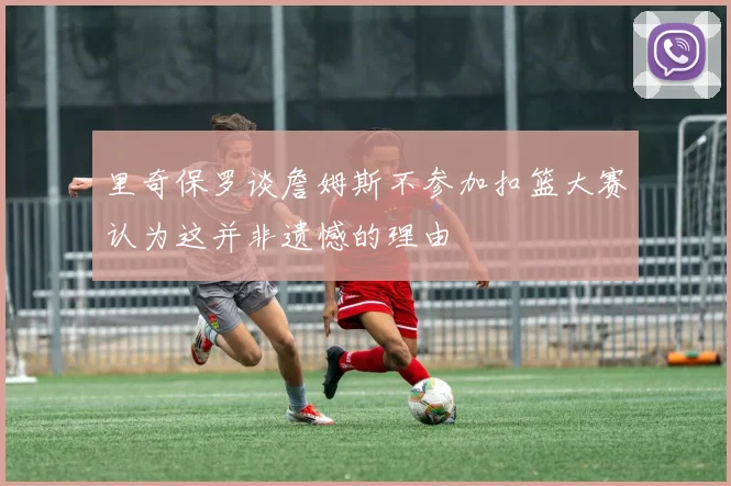 里奇保罗谈詹姆斯不参加扣篮大赛认为这并非遗憾的理由
