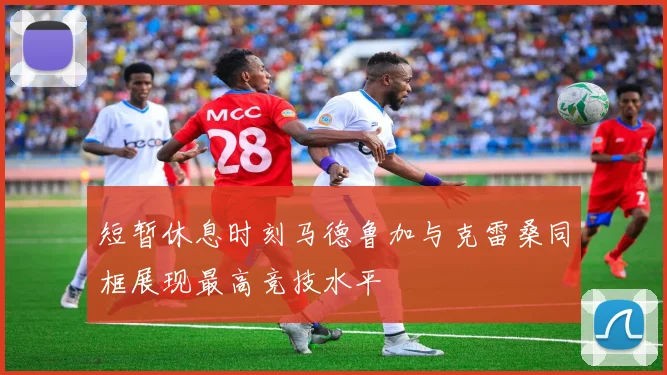 短暂休息时刻马德鲁加与克雷桑同框展现最高竞技水平