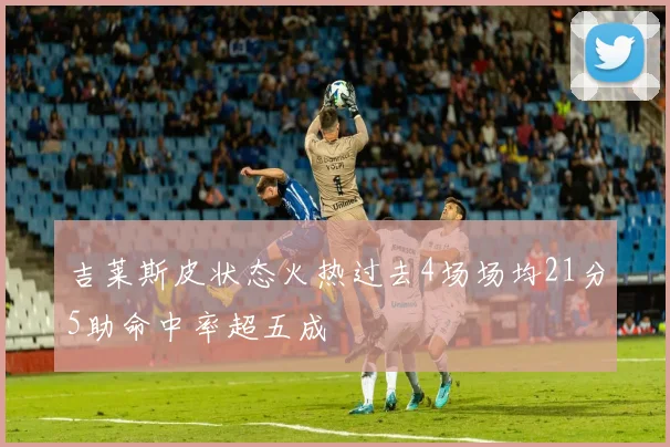 吉莱斯皮状态火热过去4场场均21分5助命中率超五成