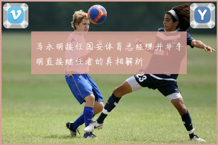 马永明接任国安体育总经理并非李明直接继任者的真相解析