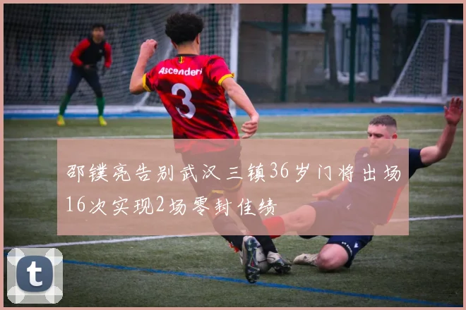 邵镤亮告别武汉三镇36岁门将出场16次实现2场零封佳绩