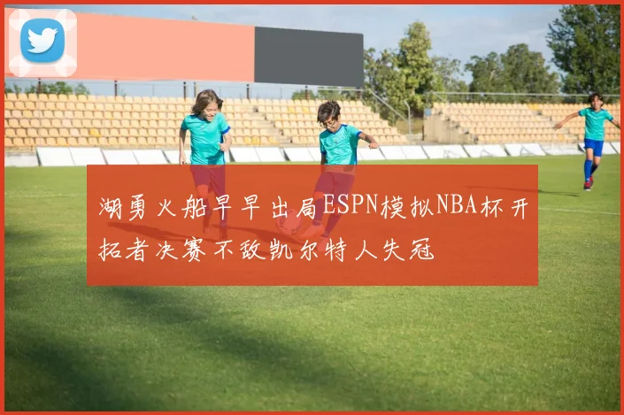 湖勇火船早早出局ESPN模拟NBA杯开拓者决赛不敌凯尔特人失冠