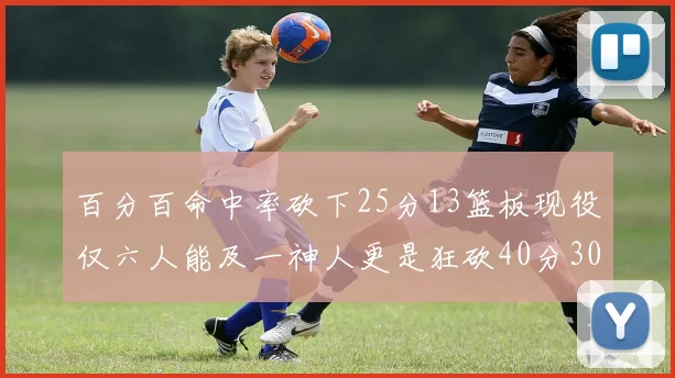 百分百命中率砍下25分13篮板现役仅六人能及一神人更是狂砍40分30篮板大三元