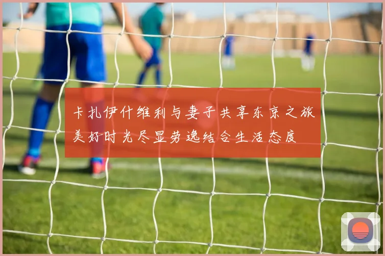 卡扎伊什维利与妻子共享东京之旅美好时光尽显劳逸结合生活态度
