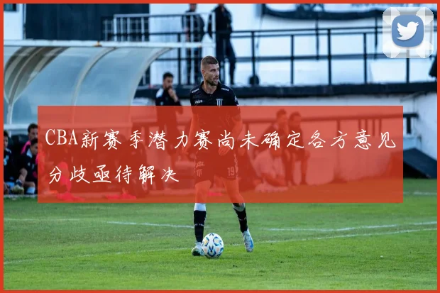 CBA新赛季潜力赛尚未确定各方意见分歧亟待解决