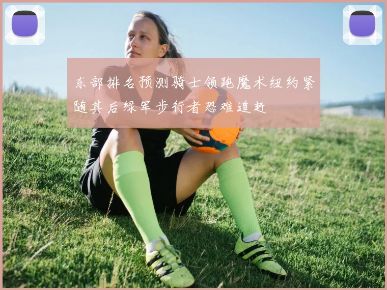 东部排名预测骑士领跑魔术纽约紧随其后绿军步行者恐难追赶