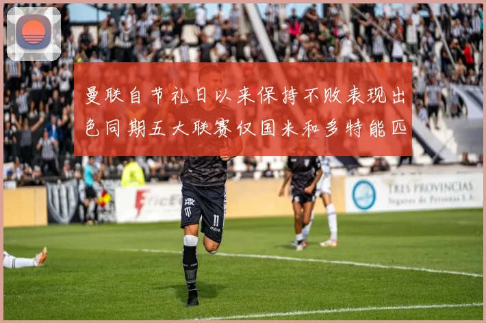 曼联自节礼日以来保持不败表现出色同期五大联赛仅国米和多特能匹敌