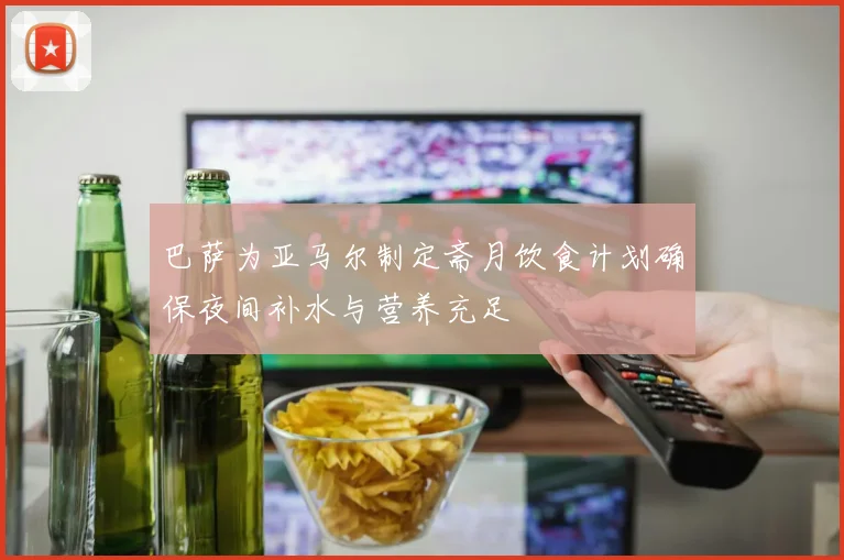 巴萨为亚马尔制定斋月饮食计划确保夜间补水与营养充足